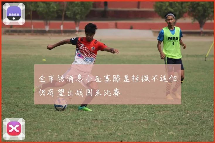全市场消息小孔塞膝盖轻微不适但仍有望出战国米比赛