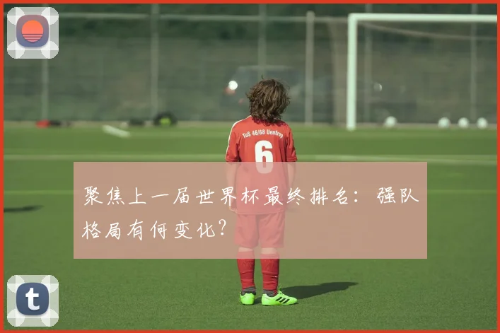 聚焦上一届世界杯最终排名:强队格局有何变化?