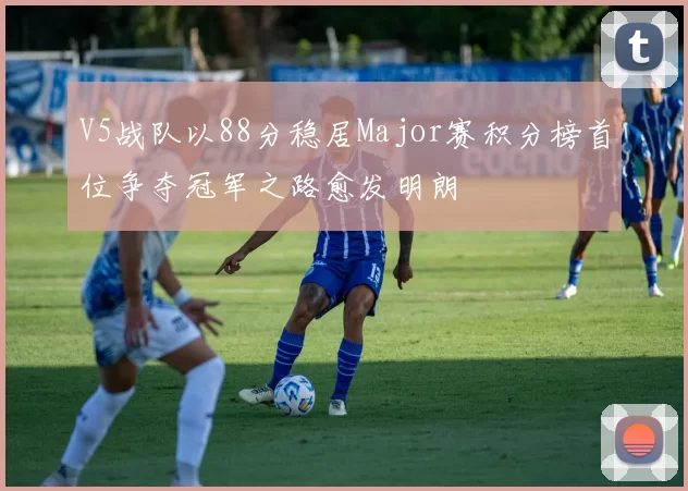 V5战队以88分稳居Major赛积分榜首位争夺冠军之路愈发明朗