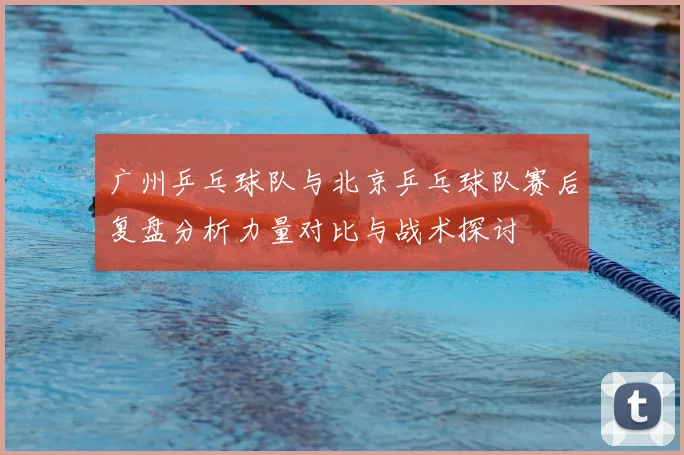 广州乒乓球队与北京乒乓球队赛后复盘分析力量对比与战术探讨