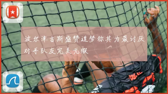 波尔津吉斯盛赞追梦称其为最讨厌对手队友完美无瑕