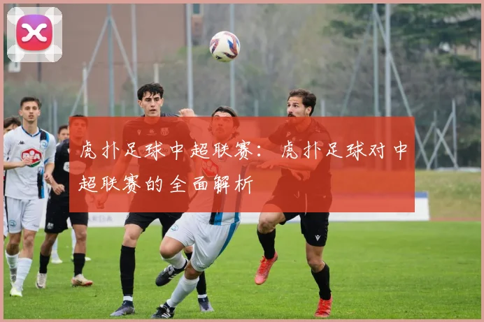 虎扑足球中超联赛:虎扑足球对中超联赛的全面解析