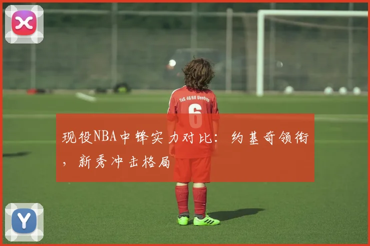 现役NBA中锋实力对比：约基奇领衔，新秀冲击格局