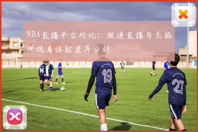 NBA直播平台对比：极速直播与无插件观看体验差异分析