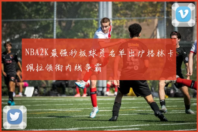 NBA2K最强秒板球员名单出炉格林卡佩拉领衔内线争霸