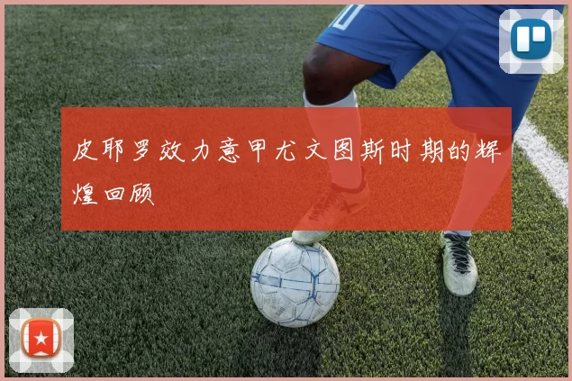 皮耶罗效力意甲尤文图斯时期的辉煌回顾