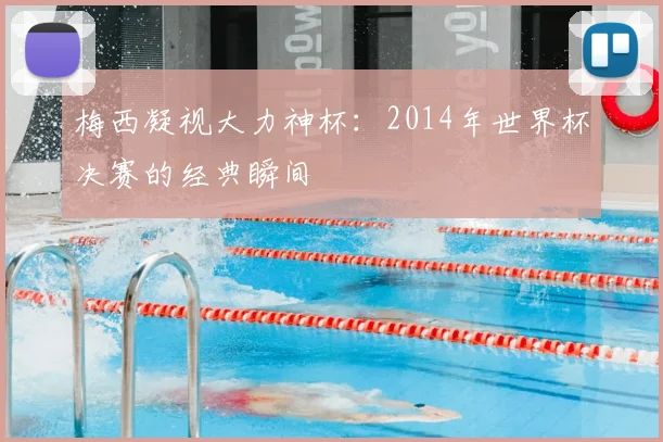 梅西凝视大力神杯：2014年世界杯决赛的经典瞬间