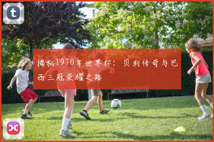 揭秘1970年世界杯:贝利传奇与巴西三冠荣耀之路