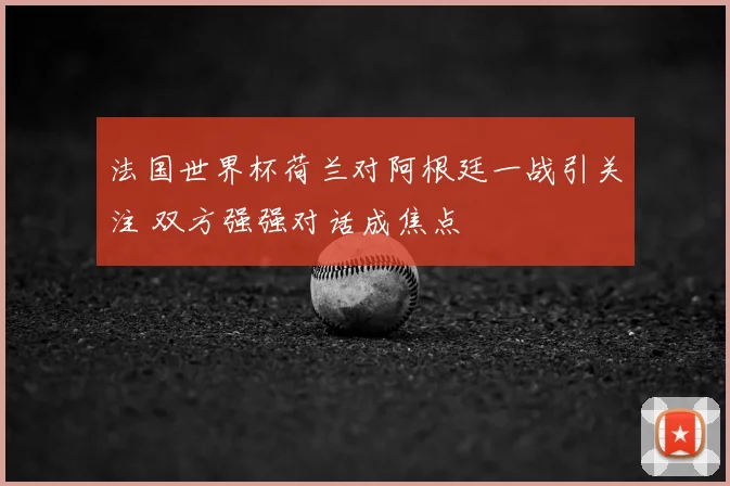 法国世界杯荷兰对阿根廷一战引关注 双方强强对话成焦点