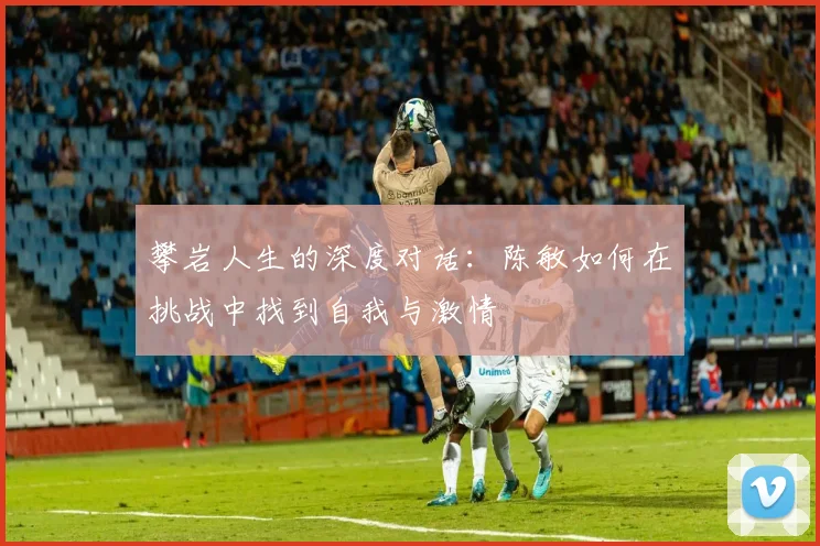 攀岩人生的深度对话:陈敏如何在挑战中找到自我与激情