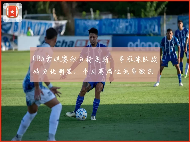 CBA常规赛积分榜更新：争冠球队战绩分化明显，季后赛席位竞争激烈
