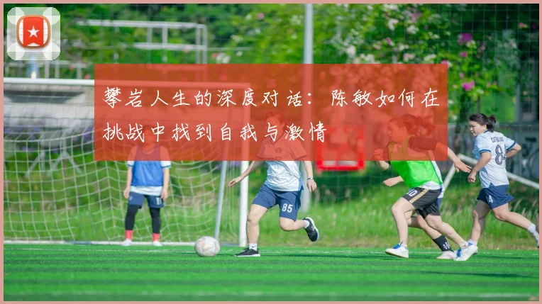 攀岩人生的深度对话:陈敏如何在挑战中找到自我与激情