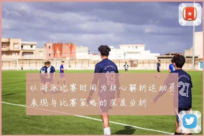 以游泳比赛时间为核心解析运动员表现与比赛策略的深度分析