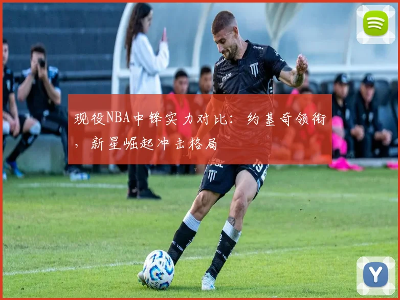 现役NBA中锋实力对比：约基奇领衔，新星崛起冲击格局