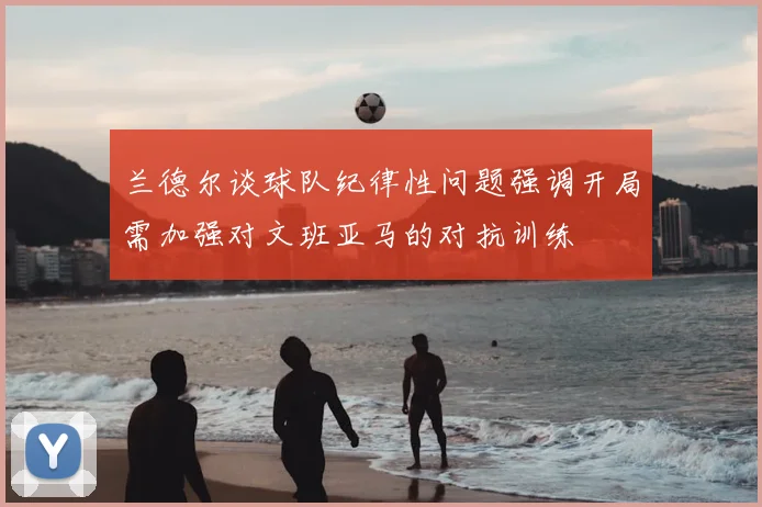 兰德尔谈球队纪律性问题强调开局需加强对文班亚马的对抗训练