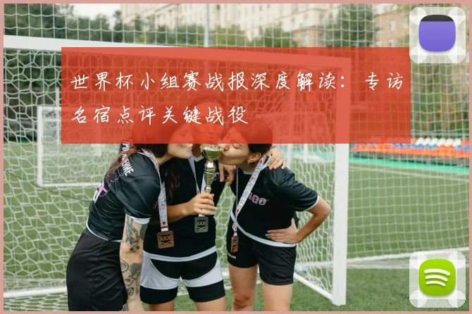 世界杯小组赛战报深度解读:专访名宿点评关键战役