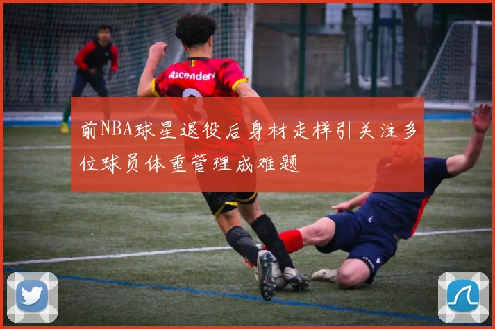 前NBA球星退役后身材走样引关注多位球员体重管理成难题