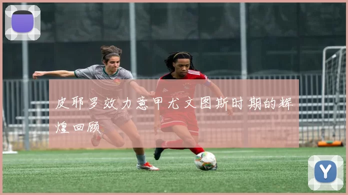皮耶罗效力意甲尤文图斯时期的辉煌回顾
