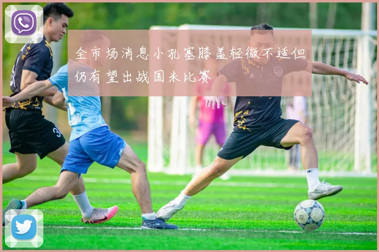 全市场消息小孔塞膝盖轻微不适但仍有望出战国米比赛