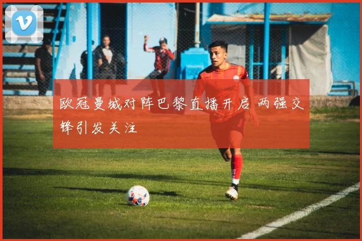 欧冠曼城对阵巴黎直播开启 两强交锋引发关注