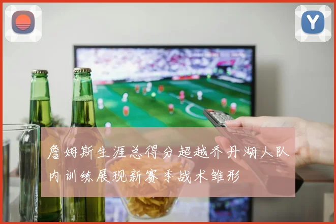 詹姆斯生涯总得分超越乔丹湖人队内训练展现新赛季战术雏形