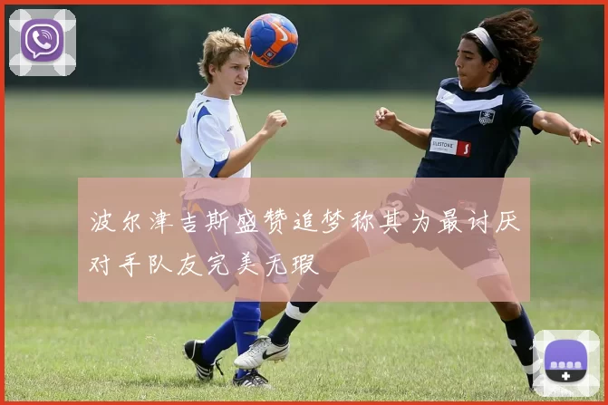 波尔津吉斯盛赞追梦称其为最讨厌对手队友完美无瑕