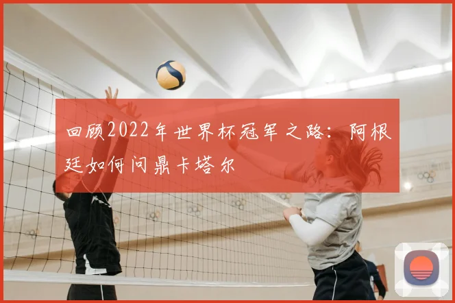 回顾2022年世界杯冠军之路：阿根廷如何问鼎卡塔尔
