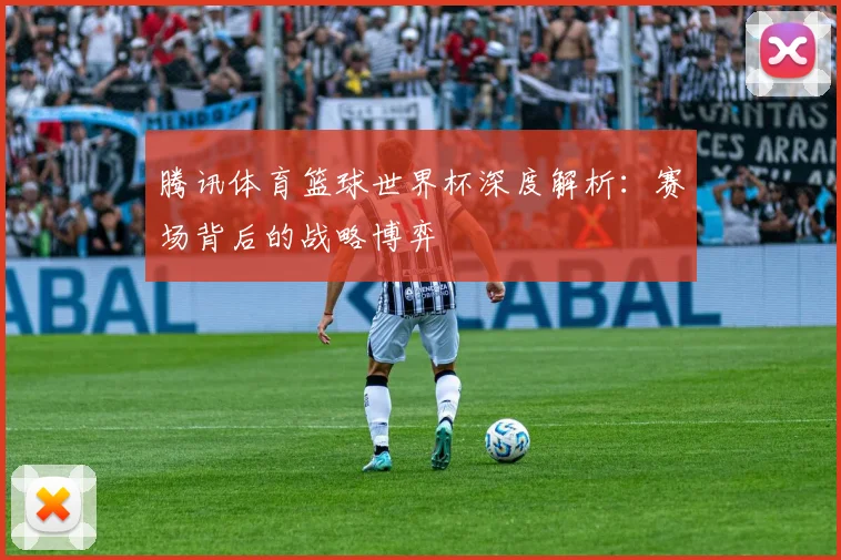 腾讯体育篮球世界杯深度解析:赛场背后的战略博弈