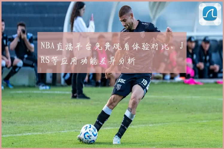NBA直播平台免费观看体验对比，JRS等应用功能差异分析