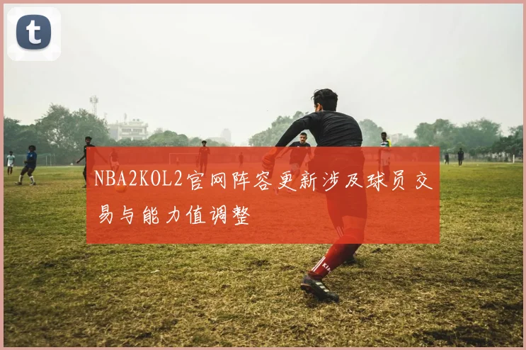 NBA2KOL2官网阵容更新涉及球员交易与能力值调整