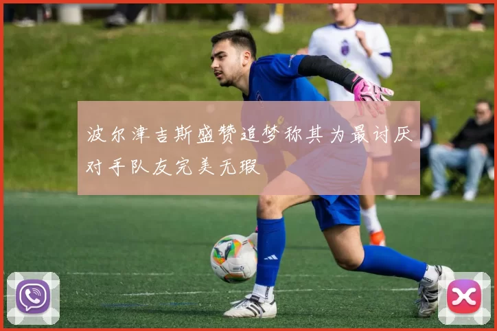 波尔津吉斯盛赞追梦称其为最讨厌对手队友完美无瑕