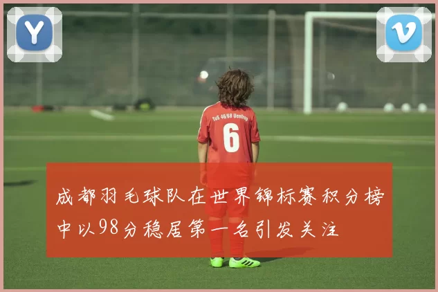 成都羽毛球队在世界锦标赛积分榜中以98分稳居第一名引发关注