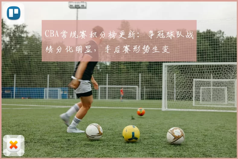 CBA常规赛积分榜更新：争冠球队战绩分化明显，季后赛形势生变
