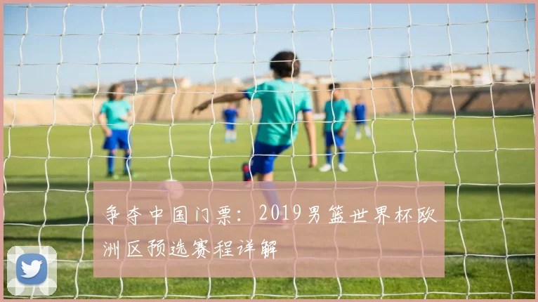 争夺中国门票:2019男篮世界杯欧洲区预选赛程详解