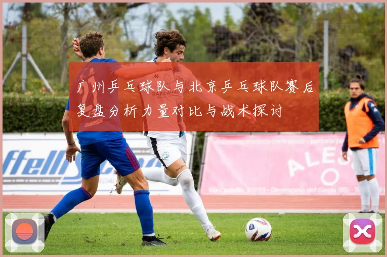 广州乒乓球队与北京乒乓球队赛后复盘分析力量对比与战术探讨