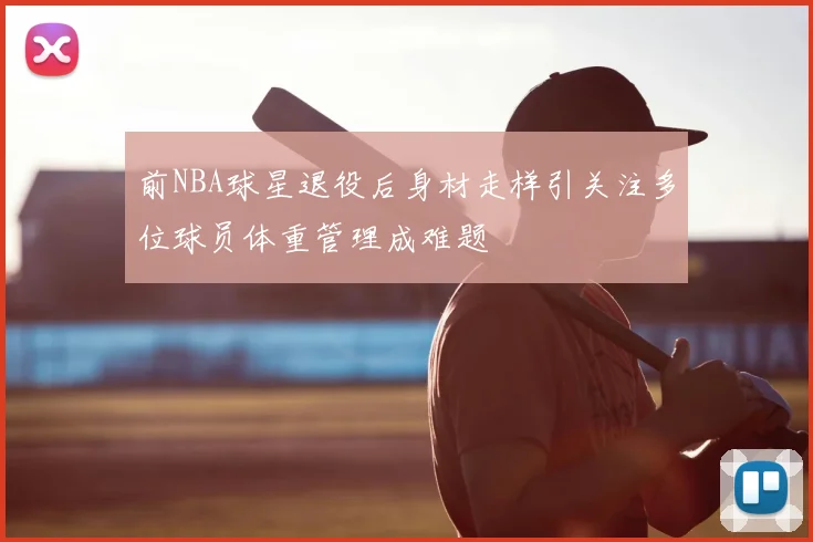 前NBA球星退役后身材走样引关注多位球员体重管理成难题