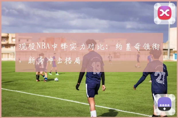 现役NBA中锋实力对比:约基奇领衔,新秀冲击格局