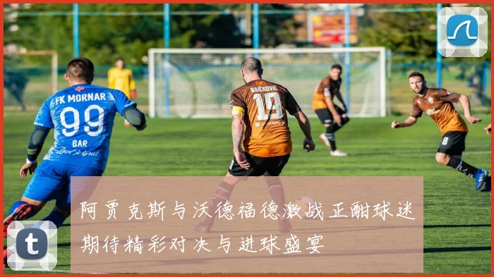 阿贾克斯与沃德福德激战正酣球迷期待精彩对决与进球盛宴
