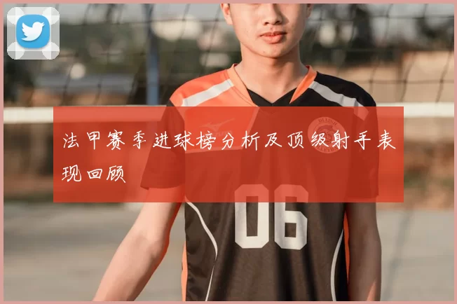 法甲赛季进球榜分析及顶级射手表现回顾