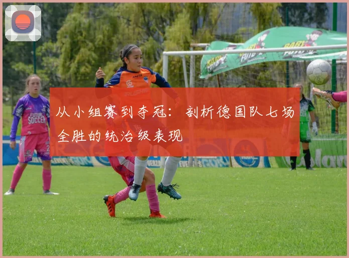 从小组赛到夺冠:剖析德国队七场全胜的统治级表现