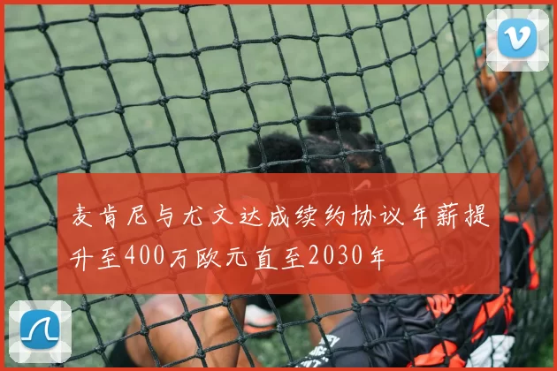 麦肯尼与尤文达成续约协议年薪提升至400万欧元直至2030年
