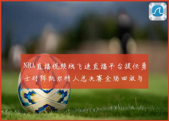 NBA直播视频线飞速直播平台提供勇士对阵凯尔特人总决赛全场回放与数据统计