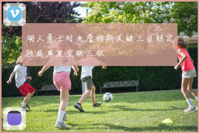 湖人勇士对决詹姆斯关键三分锁定胜局库里空砍三双