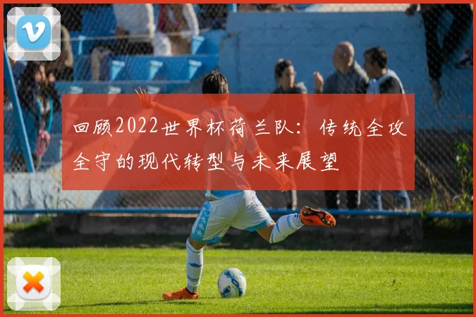 回顾2022世界杯荷兰队：传统全攻全守的现代转型与未来展望
