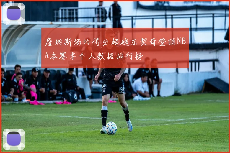 詹姆斯场均得分超越东契奇登顶NBA本赛季个人数据排行榜
