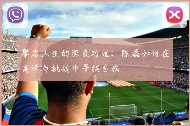 攀岩人生的深度对话:陈磊如何在高峰与挑战中寻找自我