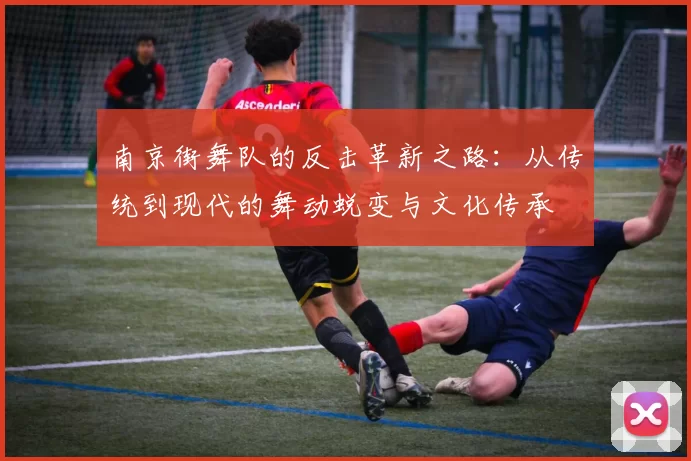 南京街舞队的反击革新之路：从传统到现代的舞动蜕变与文化传承