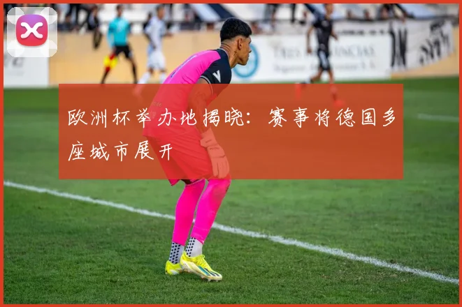 欧洲杯举办地揭晓:赛事将德国多座城市展开