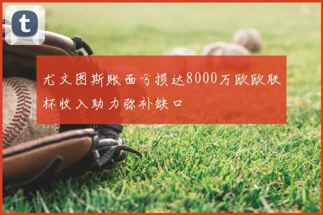 尤文图斯账面亏损达8000万欧欧联杯收入助力弥补缺口
