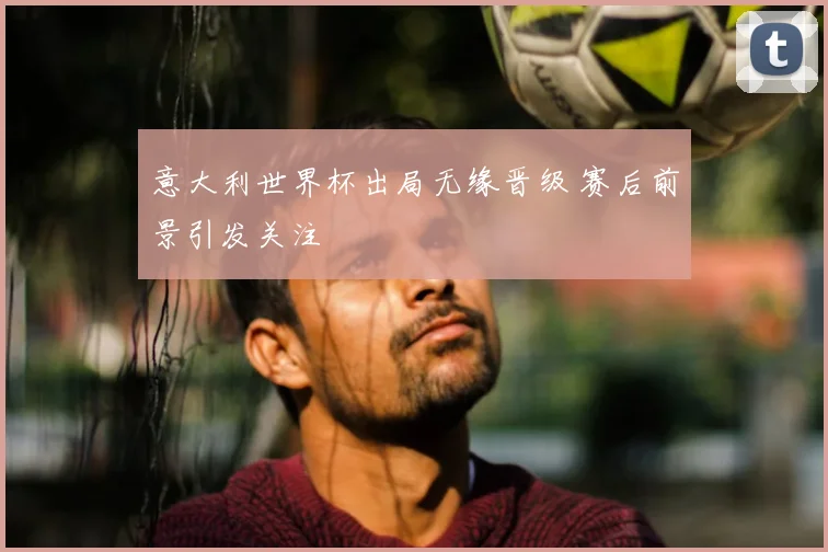 意大利世界杯出局无缘晋级 赛后前景引发关注